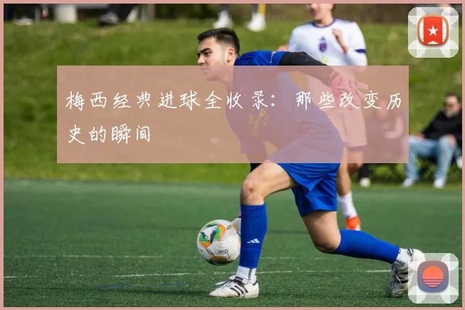 梅西经典进球全收录：那些改变历史的瞬间