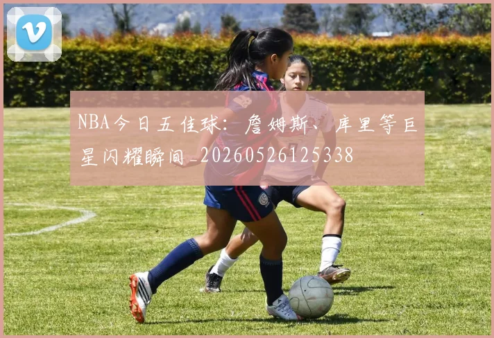 NBA今日五佳球:詹姆斯、库里等巨星闪耀瞬间_20260526125338