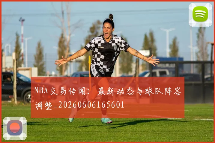 NBA交易传闻：最新动态与球队阵容调整_20260606165601