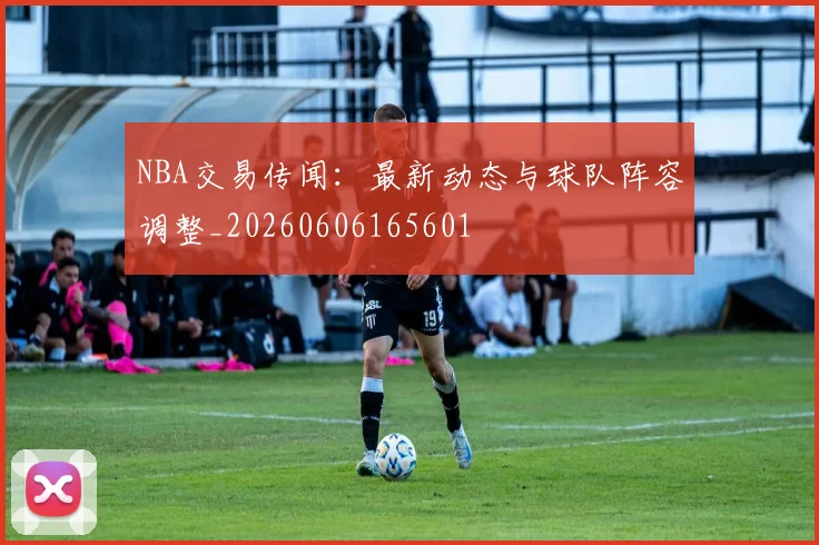 NBA交易传闻：最新动态与球队阵容调整_20260606165601