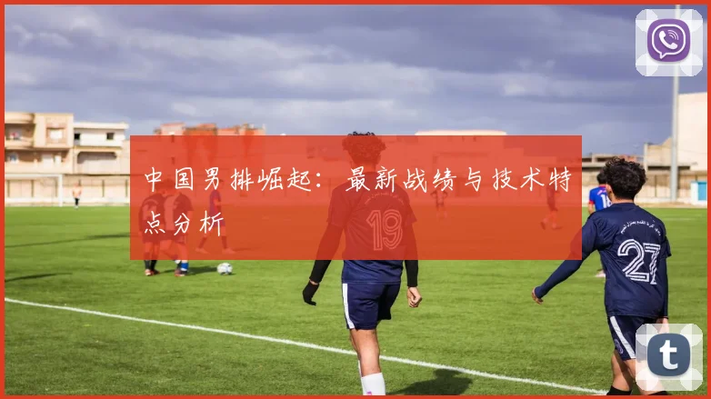 中国男排崛起:最新战绩与技术特点分析